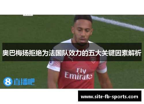 奥巴梅扬拒绝为法国队效力的五大关键因素解析