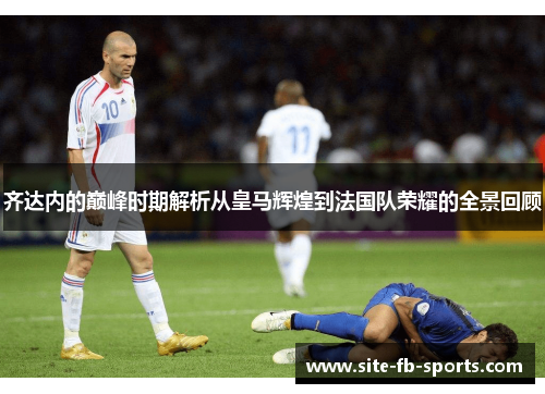 齐达内的巅峰时期解析从皇马辉煌到法国队荣耀的全景回顾 齐达内的巅峰时期解析从皇马辉煌到法国队荣耀的全景回顾