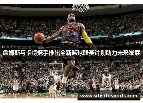 詹姆斯与卡特携手推出全新篮球联赛计划助力未来发展