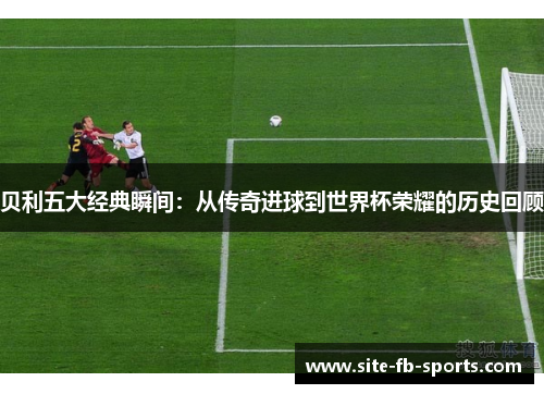 贝利五大经典瞬间：从传奇进球到世界杯荣耀的历史回顾