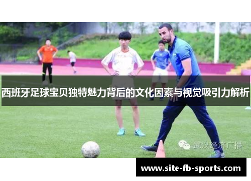 西班牙足球宝贝独特魅力背后的文化因素与视觉吸引力解析