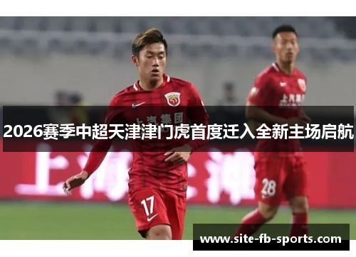 2026赛季中超天津津门虎首度迁入全新主场启航