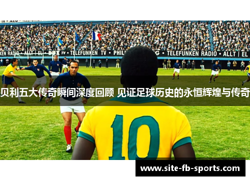 贝利五大传奇瞬间深度回顾 见证足球历史的永恒辉煌与传奇